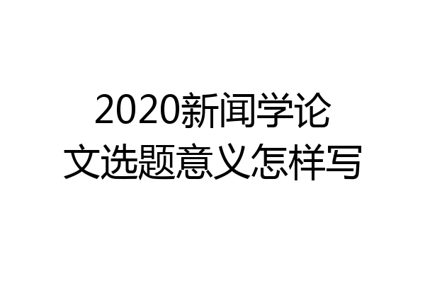 2020新闻学论文选题意义怎样写