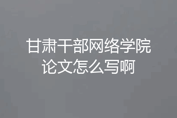 甘肃干部网络学院论文怎么写啊