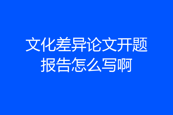 文化差异论文开题报告怎么写啊
