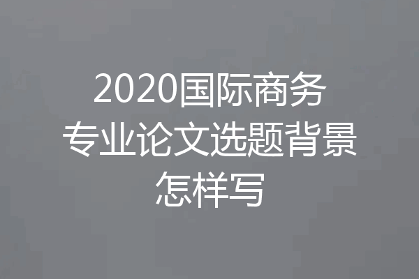 2020国际商务专业论文选题背景怎样写