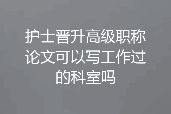 护士晋升高级职称论文可以写工作过的科室吗