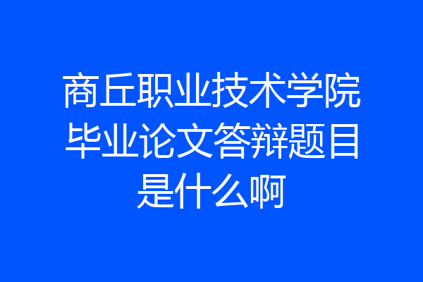 商丘职业技术学院毕业论文答辩题目是什么啊