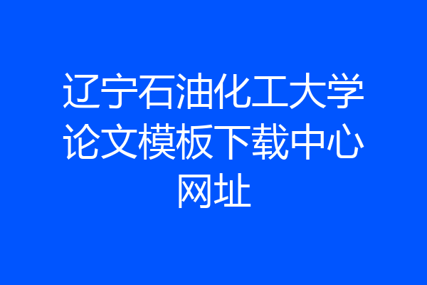 辽宁石油化工大学论文模板下载中心网址