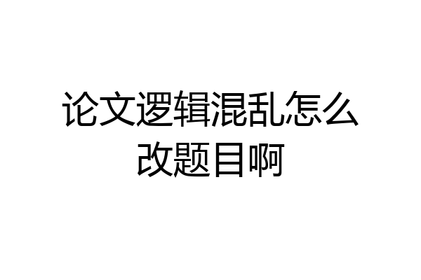 论文逻辑混乱怎么改题目啊