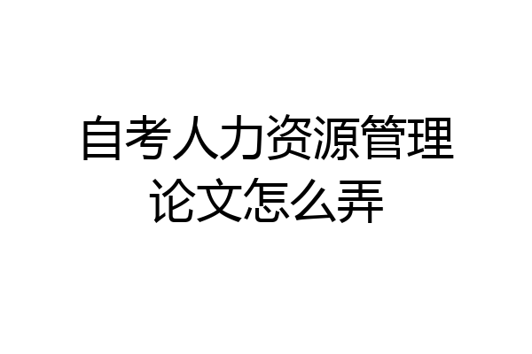 自考人力资源管理论文怎么弄