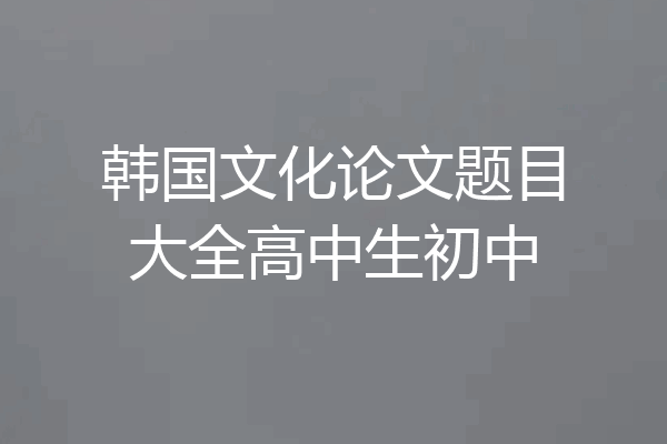 韩国文化论文题目大全高中生初中