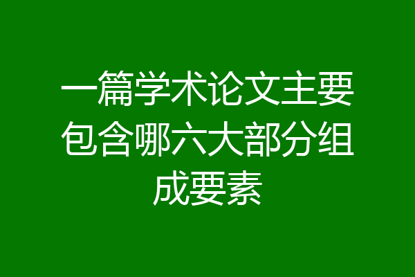 一篇学术论文主要包含哪六大部分组成要素
