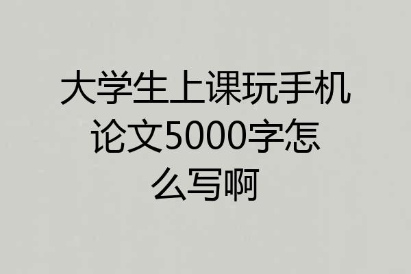 大学生上课玩手机论文5000字怎么写啊