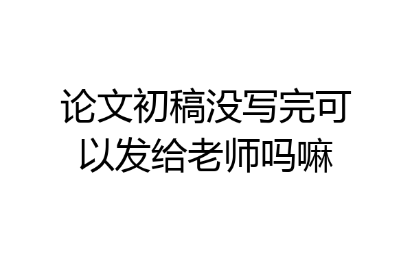 论文初稿没写完可以发给老师吗嘛