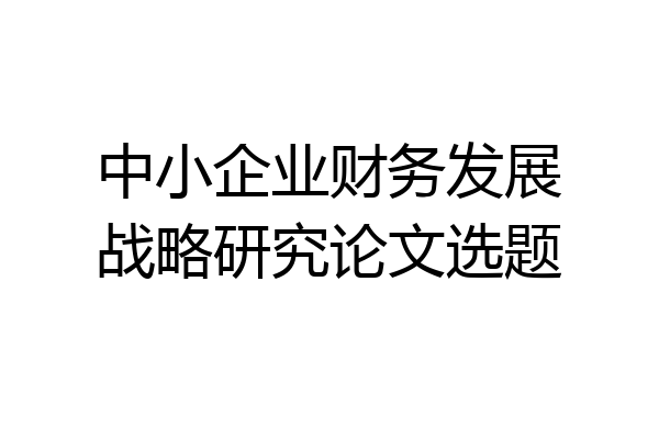 中小企业财务发展战略研究论文选题