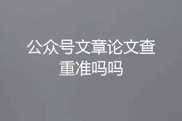 公众号文章论文查重准吗吗