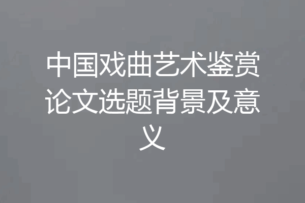 中国戏曲艺术鉴赏论文选题背景及意义