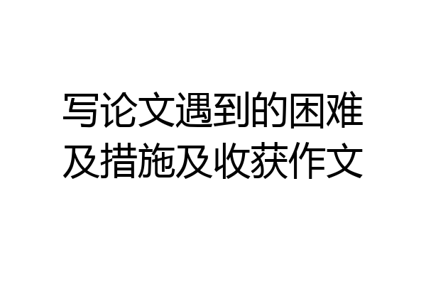 写论文遇到的困难及措施及收获作文