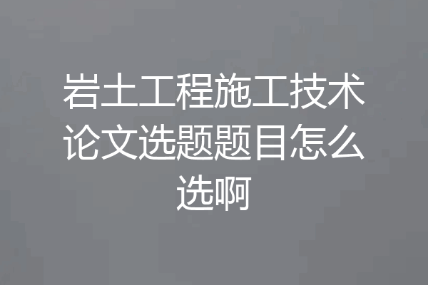 岩土工程施工技术论文选题题目怎么选啊