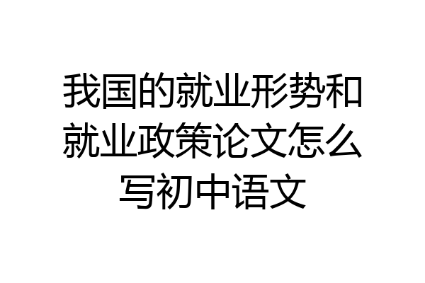 我国的就业形势和就业政策论文怎么写初中语文