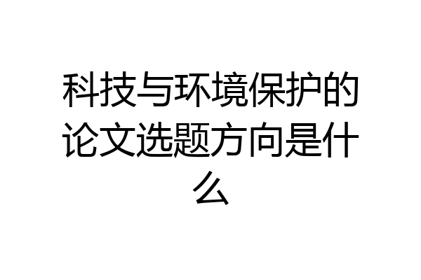 科技与环境保护的论文选题方向是什么