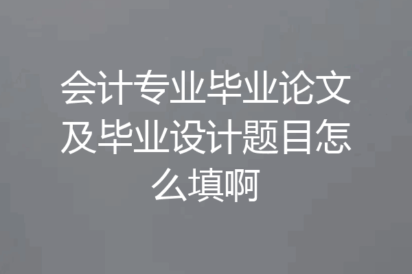 会计专业毕业论文及毕业设计题目怎么填啊