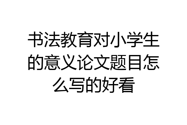 书法教育对小学生的意义论文题目怎么写的好看