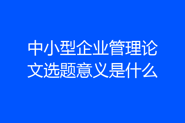 中小型企业管理论文选题意义是什么