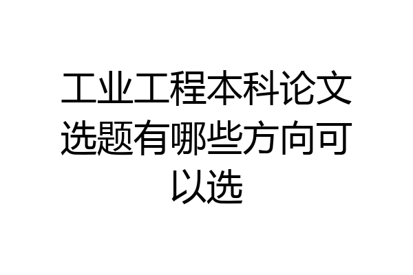 工业工程本科论文选题有哪些方向可以选