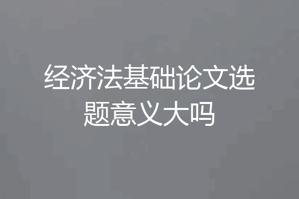 经济法基础论文选题意义大吗