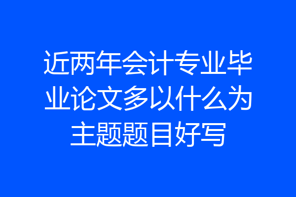 近两年会计专业毕业论文多以什么为主题题目好写