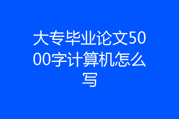 大专毕业论文5000字计算机怎么写