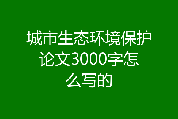 城市生态环境保护论文3000字怎么写的