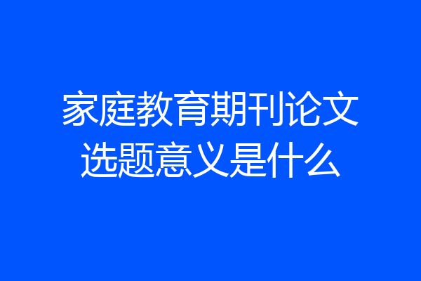 家庭教育期刊论文选题意义是什么
