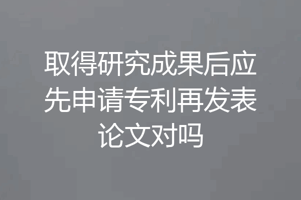 取得研究成果后应先申请专利再发表论文对吗