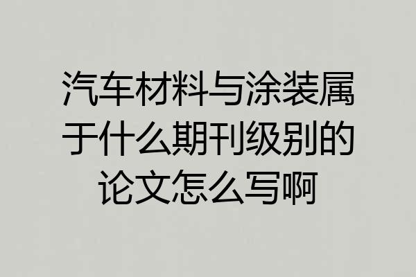 汽车材料与涂装属于什么期刊级别的论文怎么写啊