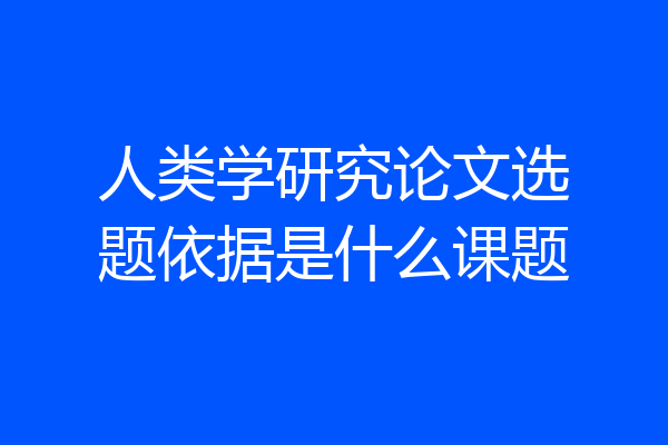 人类学研究论文选题依据是什么课题