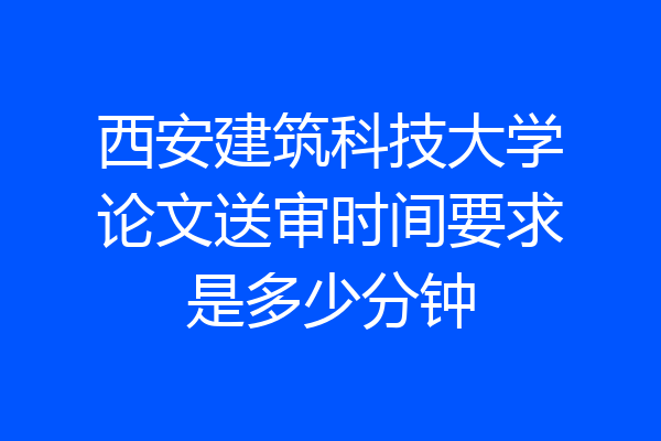 西安建筑科技大学论文送审时间要求是多少分钟
