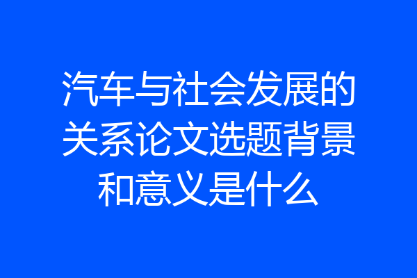 汽车与社会发展的关系论文选题背景和意义是什么