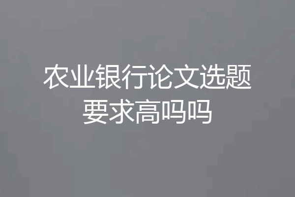 农业银行论文选题要求高吗吗
