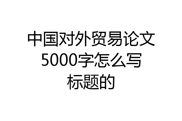 中国对外贸易论文5000字怎么写标题的