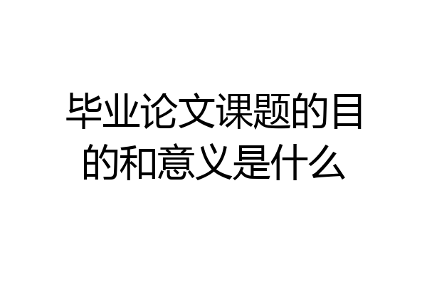 毕业论文课题的目的和意义是什么