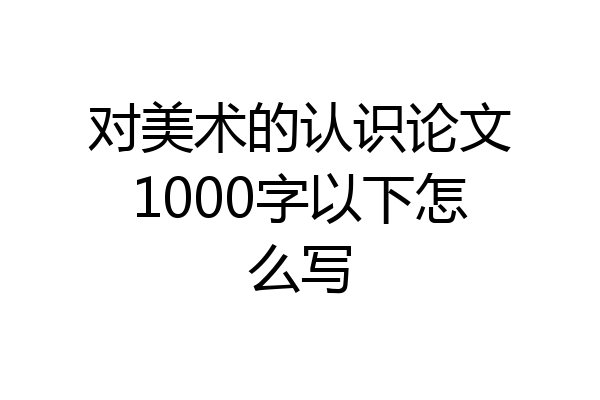 对美术的认识论文1000字以下怎么写