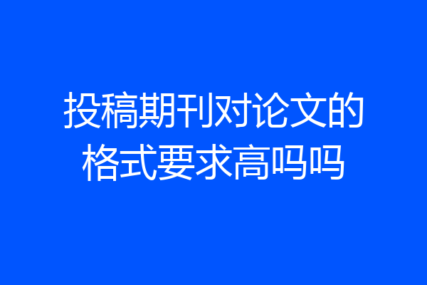 投稿期刊对论文的格式要求高吗吗