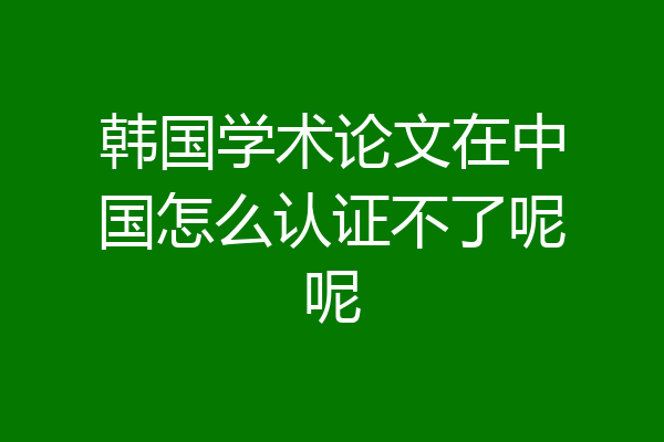 韩国学术论文在中国怎么认证不了呢呢