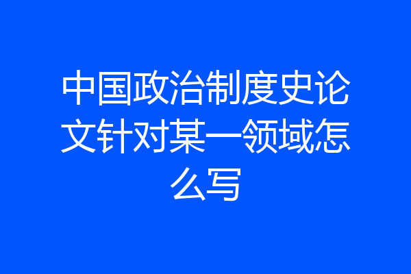 中国政治制度史论文针对某一领域怎么写