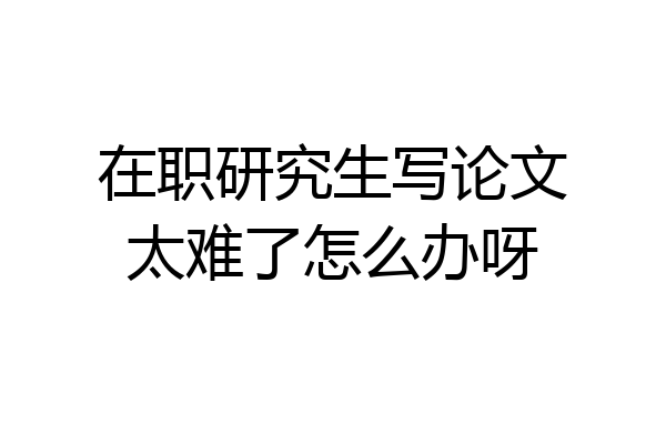在职研究生写论文太难了怎么办呀