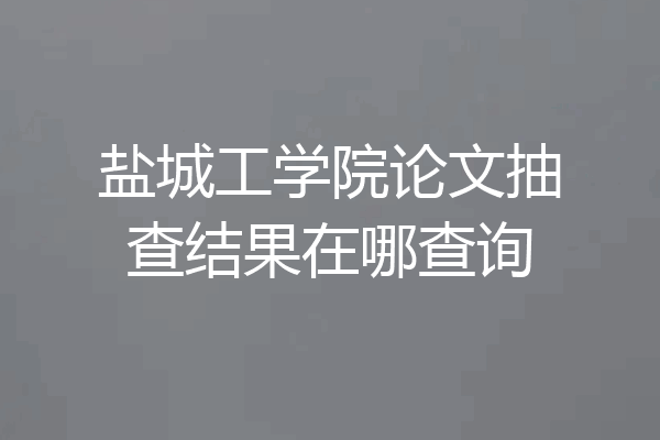 盐城工学院论文抽查结果在哪查询