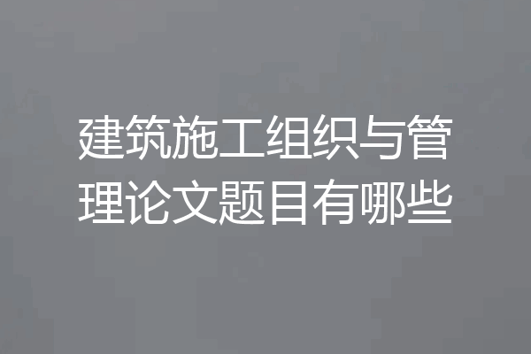 建筑施工组织与管理论文题目有哪些