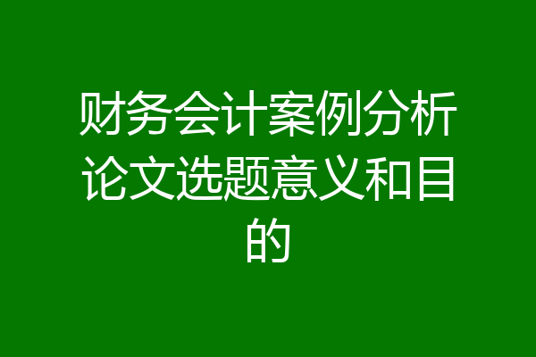 财务会计案例分析论文选题意义和目的