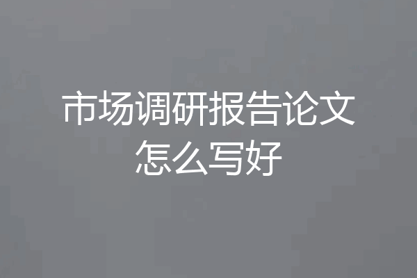 市场调研报告论文怎么写好