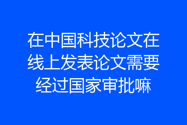 在中国科技论文在线上发表论文需要经过国家审批嘛