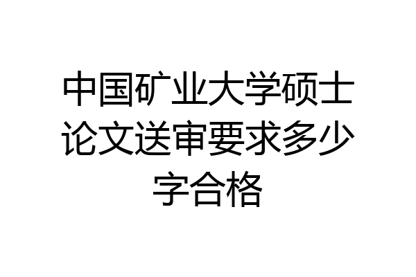 中国矿业大学硕士论文送审要求多少字合格