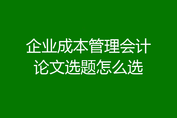 企业成本管理会计论文选题怎么选