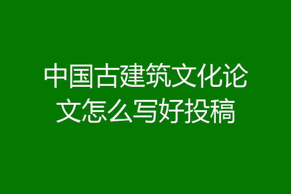 中国古建筑文化论文怎么写好投稿